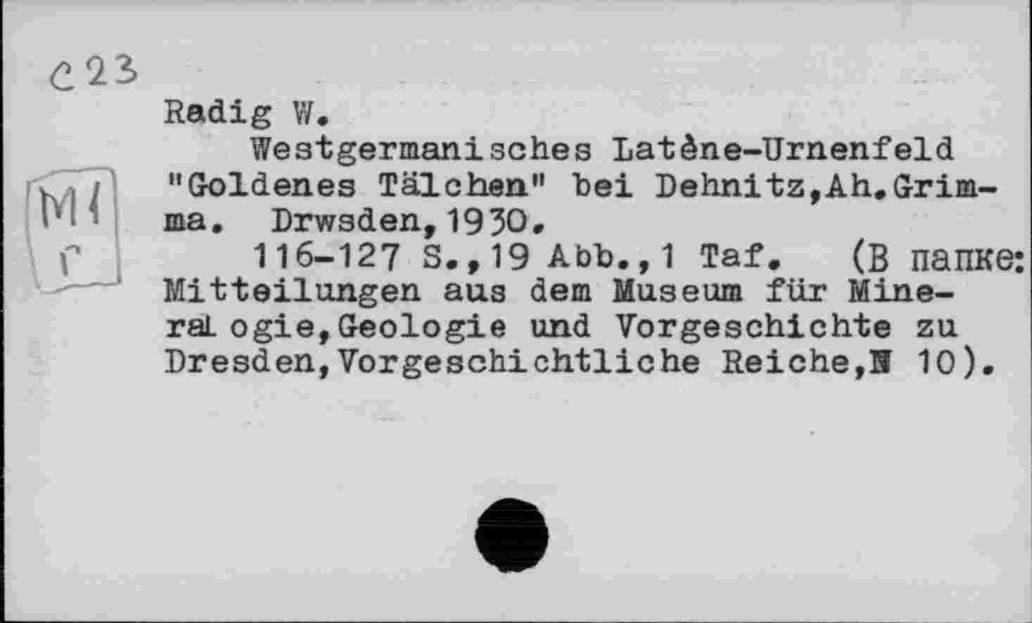 ﻿Radig W.
Westgermanisches Datène-Urnenfeld "Goldenes Tälchen" bei Dehnitz,Ah.Grimma. Drwsden,1930.
116-127 S.,19 Abb.,1 Taf. (В папке; Mitteilungen aus dem Museum für Mineral ogie,Geologie und Vorgeschichte zu Dresden,Vorgeschichtliche Reiche,Я 10).